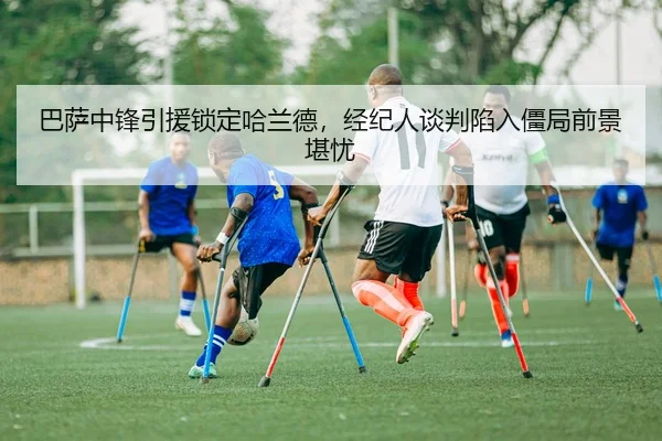 巴萨中锋引援锁定哈兰德，经纪人谈判陷入僵局前景堪忧