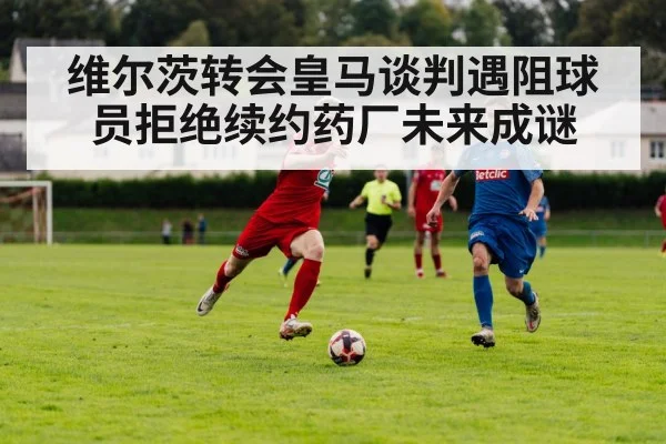 维尔茨转会皇马谈判遇阻球员拒绝续约药厂未来成谜